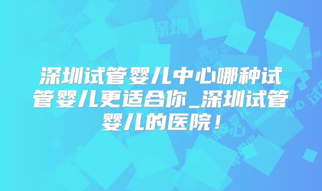 深圳试管婴儿中心哪种试管婴儿更适合你_深圳试管婴儿的医院！