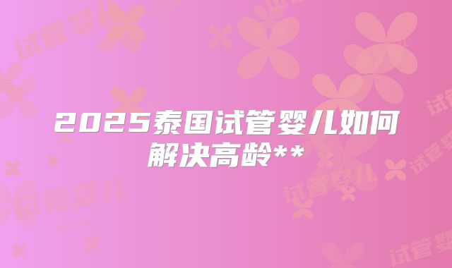2025泰国试管婴儿如何解决高龄**