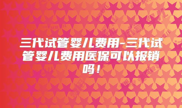 三代试管婴儿费用-三代试管婴儿费用医保可以报销吗！
