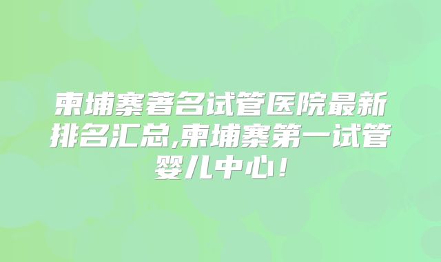 柬埔寨著名试管医院最新排名汇总,柬埔寨第一试管婴儿中心!