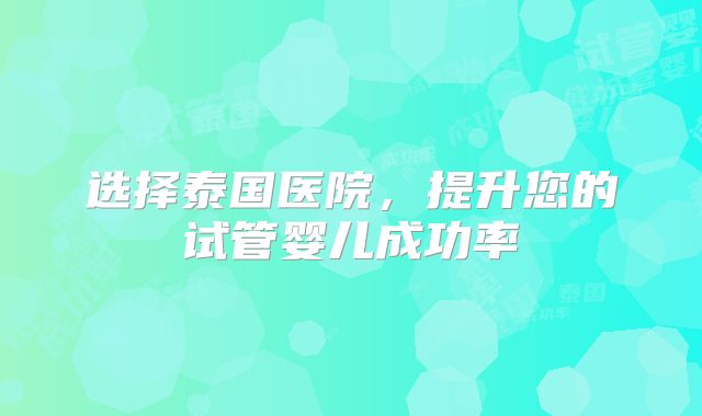 选择泰国医院，提升您的试管婴儿成功率