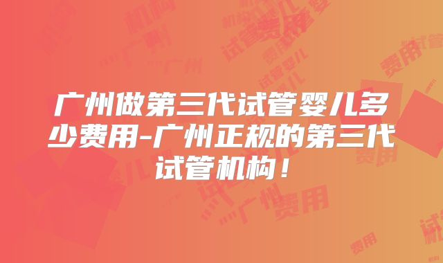 广州做第三代试管婴儿多少费用-广州正规的第三代试管机构！
