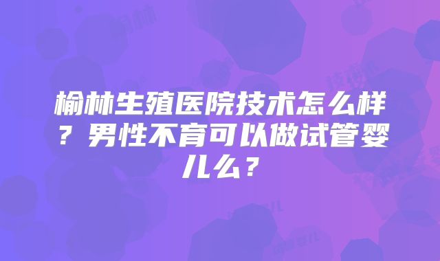 榆林生殖医院技术怎么样？男性不育可以做试管婴儿么？