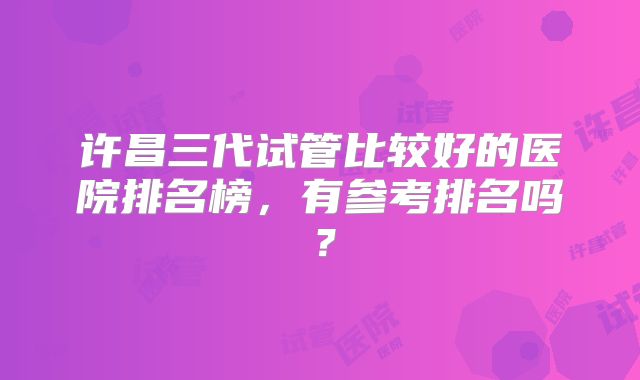 许昌三代试管比较好的医院排名榜，有参考排名吗？