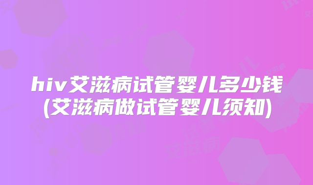 hiv艾滋病试管婴儿多少钱(艾滋病做试管婴儿须知)