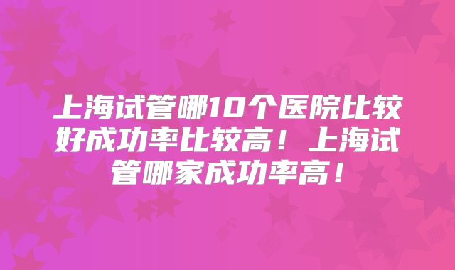 上海试管哪10个医院比较好成功率比较高！上海试管哪家成功率高！