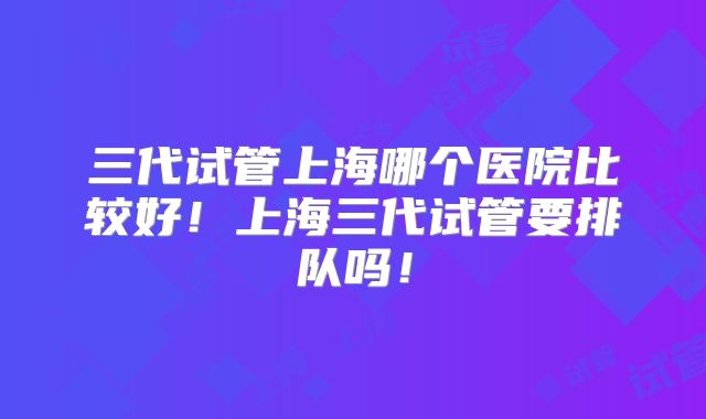 三代试管上海哪个医院比较好!上海三代试管要排队吗!