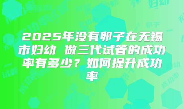 2025年没有卵子在无锡市妇幼 做三代试管的成功率有多少？如何提升成功率