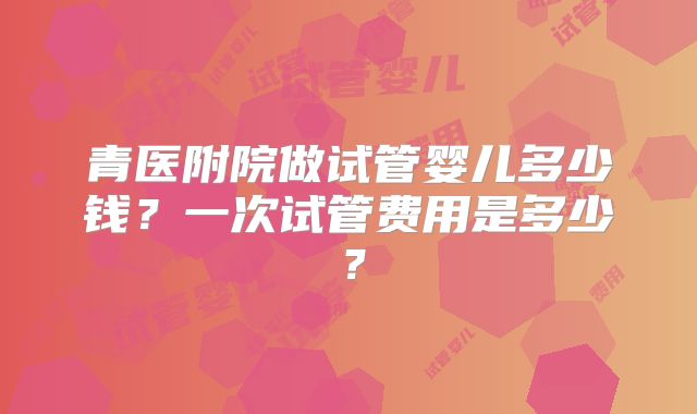 青医附院做试管婴儿多少钱？一次试管费用是多少？