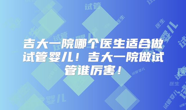 吉大一院哪个医生适合做试管婴儿！吉大一院做试管谁厉害！