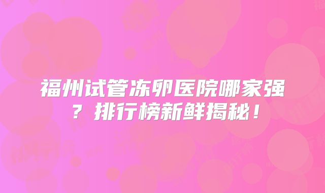 福州试管冻卵医院哪家强?排行榜新鲜揭秘!
