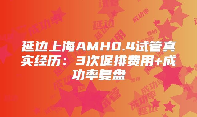 延边上海AMH0.4试管真实经历:3次促排费用+成功率复盘