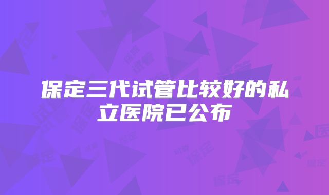 保定三代试管比较好的私立医院已公布