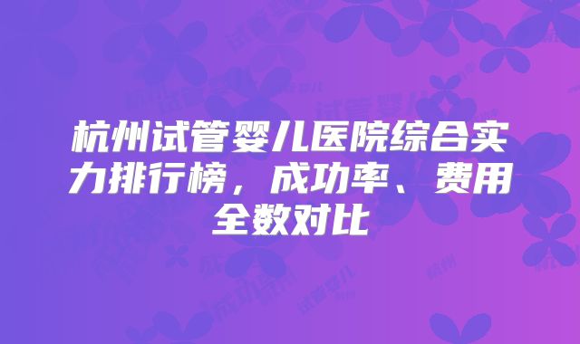 杭州试管婴儿医院综合实力排行榜,成功率、费用全数对比