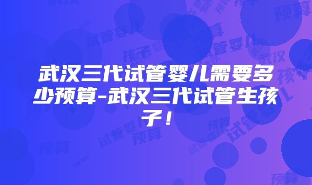 武汉三代试管婴儿需要多少预算-武汉三代试管生孩子!