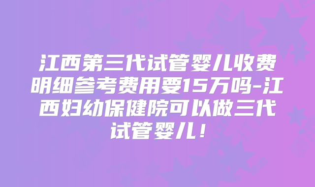 江西第三代试管婴儿收费明细参考费用要15万吗-江西妇幼保健院可以做三代试管婴儿！