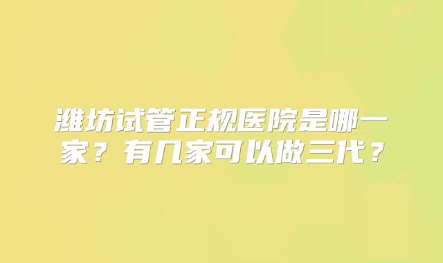 潍坊试管正规医院是哪一家?有几家可以做三代?