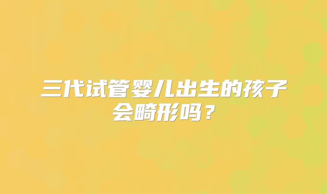 三代试管婴儿出生的孩子会畸形吗?