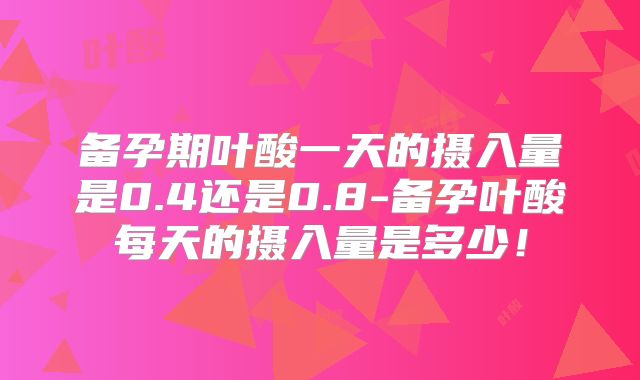 备孕期叶酸一天的摄入量是0.4还是0.8-备孕叶酸每天的摄入量是多少！