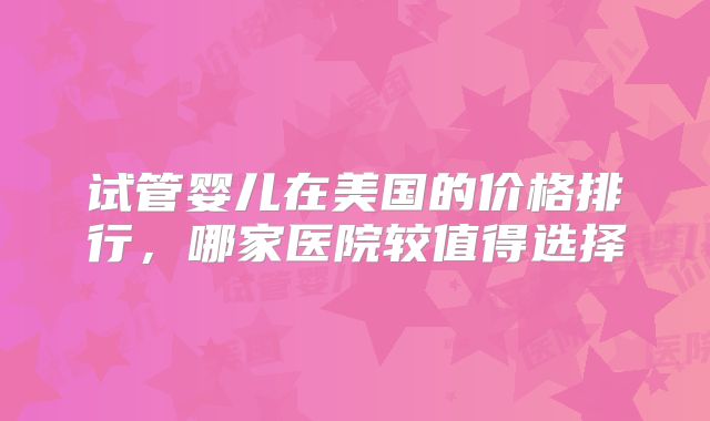 试管婴儿在美国的价格排行，哪家医院较值得选择