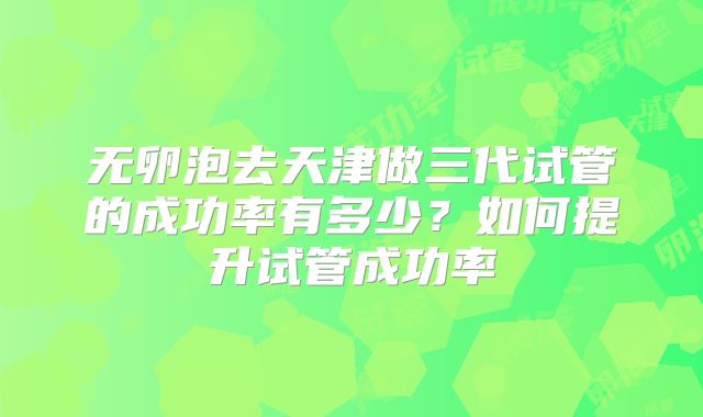 无卵泡去天津做三代试管的成功率有多少?如何提升试管成功率