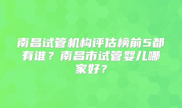 南昌试管机构评估榜前5都有谁?南昌市试管婴儿哪家好?
