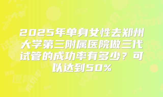 2025年单身女性去郑州大学第三附属医院做三代试管的成功率有多少?可以达到50%