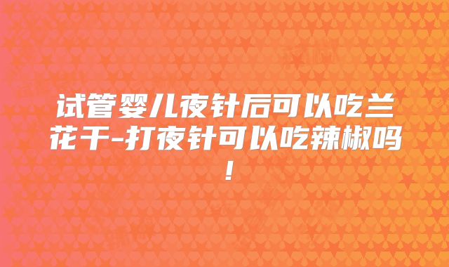 试管婴儿夜针后可以吃兰花干-打夜针可以吃辣椒吗！