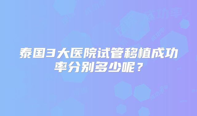 泰国3大医院试管移植成功率分别多少呢?