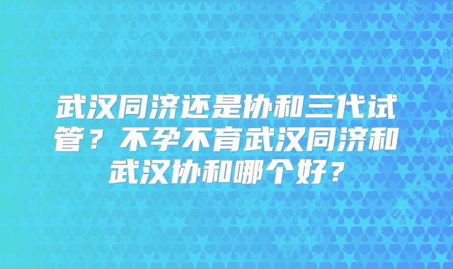 武汉同济还是协和三代试管？不孕不育武汉同济和武汉协和哪个好？