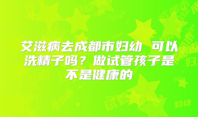 艾滋病去成都市妇幼 可以洗精子吗？做试管孩子是不是健康的