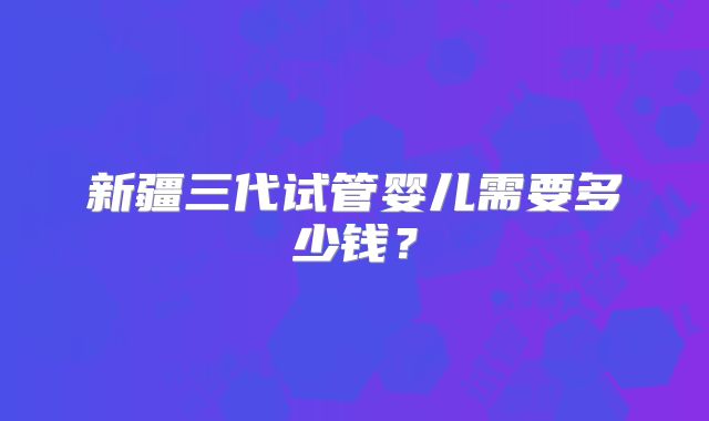 新疆三代试管婴儿需要多少钱？