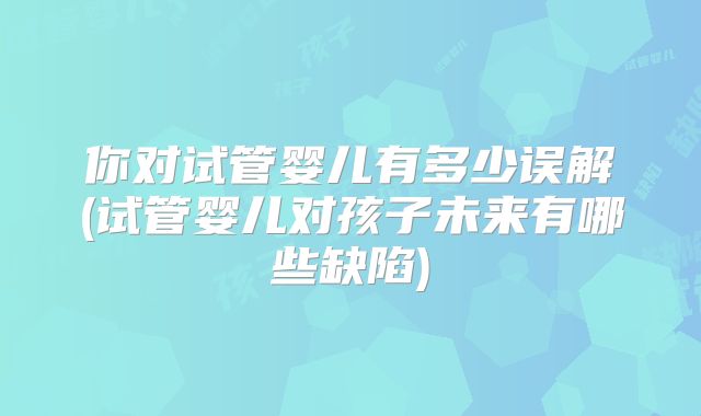 你对试管婴儿有多少误解(试管婴儿对孩子未来有哪些缺陷)