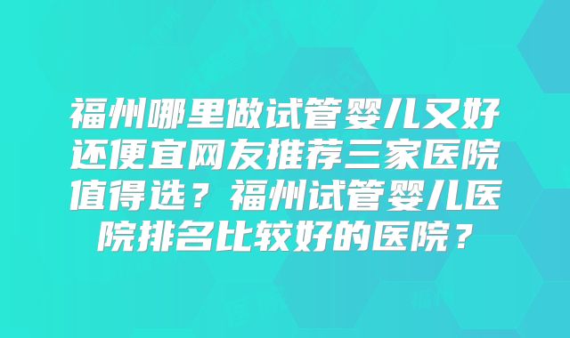 福州哪里做试管婴儿又好还便宜网友推荐三家医院值得选？福州试管婴儿医院排名比较好的医院？