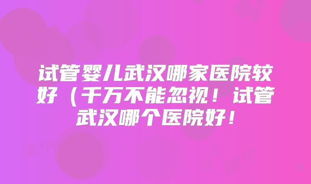 试管婴儿武汉哪家医院较好(千万不能忽视!试管武汉哪个医院好!
