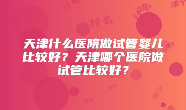 天津什么医院做试管婴儿比较好?天津哪个医院做试管比较好?