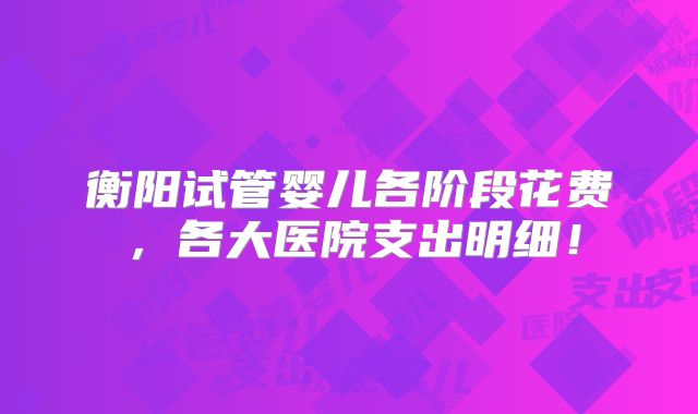 衡阳试管婴儿各阶段花费,各大医院支出明细!