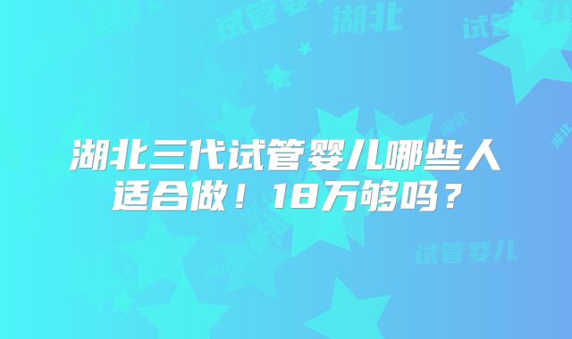 湖北三代试管婴儿哪些人适合做!18万够吗?