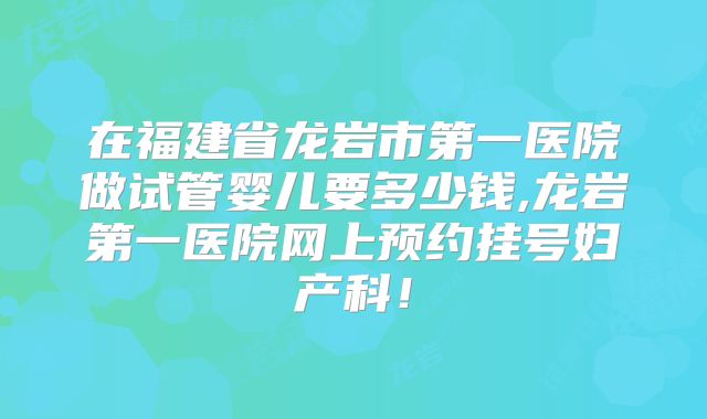 在福建省龙岩市第一医院做试管婴儿要多少钱,龙岩第一医院网上预约挂号妇产科！