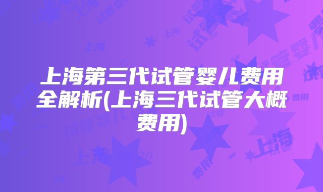上海第三代试管婴儿费用全解析(上海三代试管大概费用)