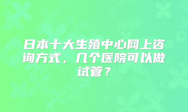 日本十大生殖中心网上咨询方式,几个医院可以做试管?