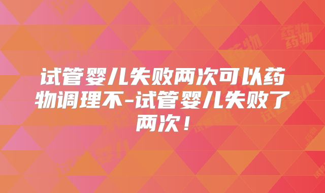 试管婴儿失败两次可以药物调理不-试管婴儿失败了两次!