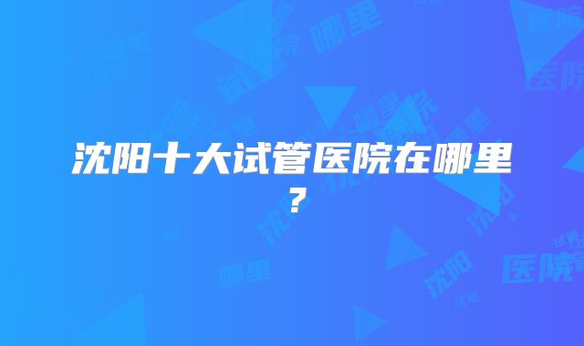 沈阳十大试管医院在哪里？