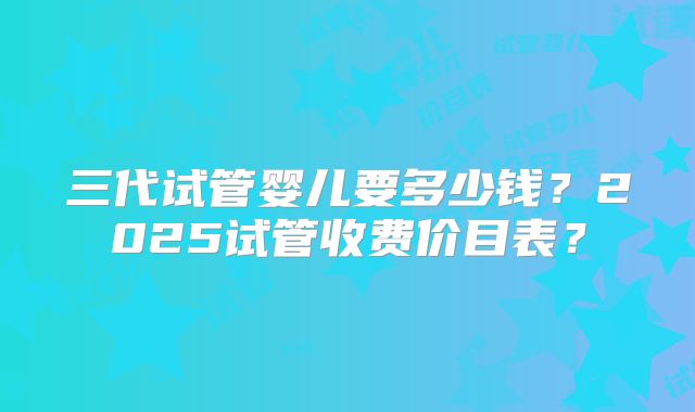 三代试管婴儿要多少钱？2025试管收费价目表？