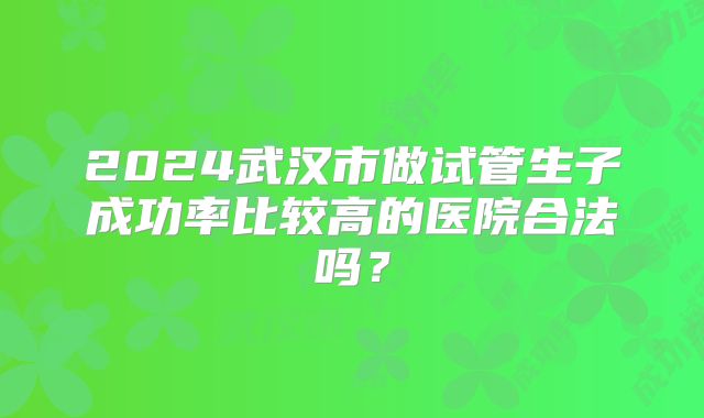 2024武汉市做试管生子成功率比较高的医院合法吗?