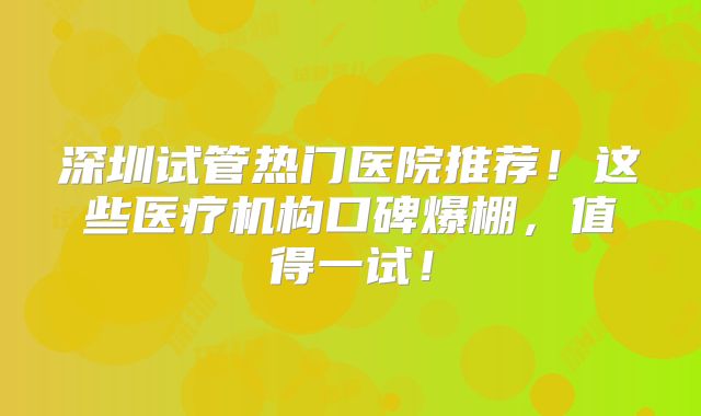 深圳试管热门医院推荐！这些医疗机构口碑爆棚，值得一试！