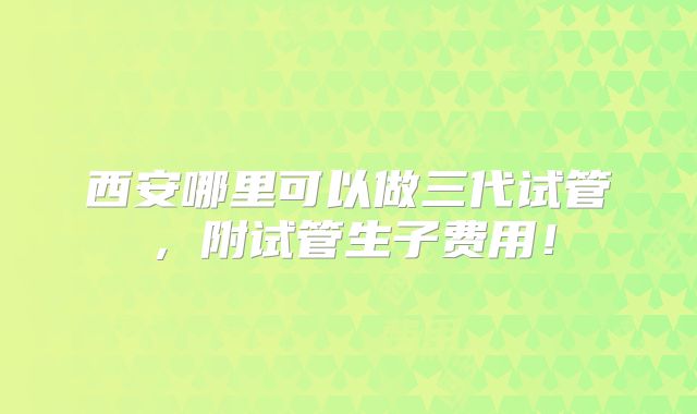 西安哪里可以做三代试管，附试管生子费用！