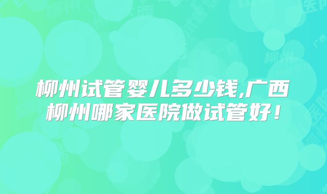 柳州试管婴儿多少钱,广西柳州哪家医院做试管好!