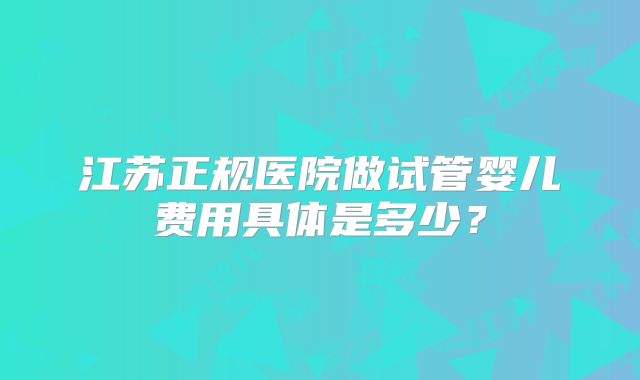 江苏正规医院做试管婴儿费用具体是多少？