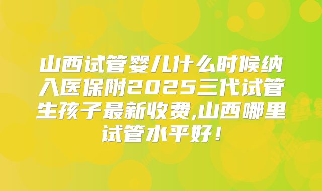 山西试管婴儿什么时候纳入医保附2025三代试管生孩子最新收费,山西哪里试管水平好！